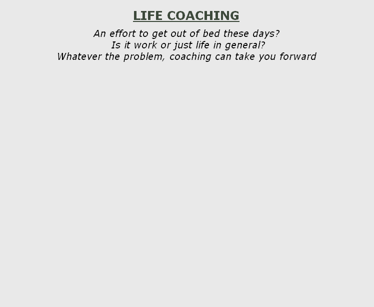 
LIFE COACHING

An effort to get out of bed these days?
 Is it work or just life in general?
Whatever the problem, coaching can take you forward

      


